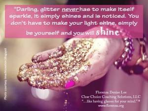 "Darling, glitter never has to make itself sparkle, it simply shines and is noticed. You don't have to make your light shine, simply be yourself and you will SHINE!" 